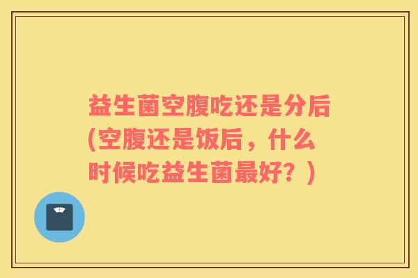 益生菌空腹吃还是分后(空腹还是饭后，什么时候吃益生菌最好？)