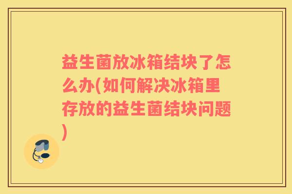 益生菌放冰箱结块了怎么办(如何解决冰箱里存放的益生菌结块问题)