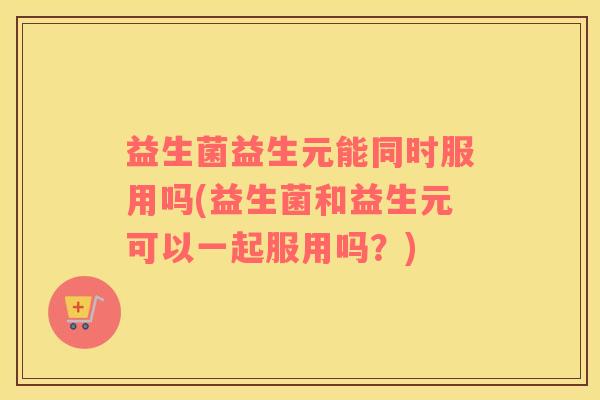 益生菌益生元能同时服用吗(益生菌和益生元可以一起服用吗？)