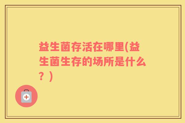 益生菌存活在哪里(益生菌生存的场所是什么？)