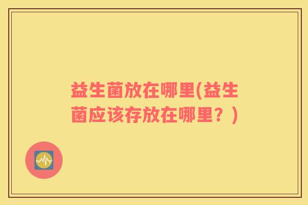益生菌放在哪里(益生菌应该存放在哪里？)