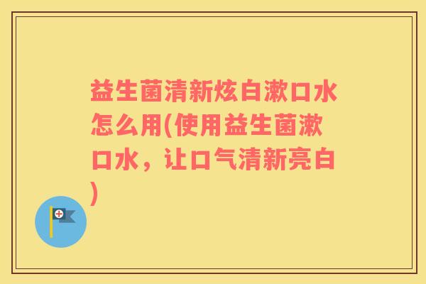 益生菌清新炫白漱口水怎么用(使用益生菌漱口水，让口气清新亮白)