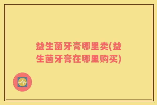 益生菌牙膏哪里卖(益生菌牙膏在哪里购买) 益生菌牙膏哪里卖(益生菌牙膏在哪里购买)