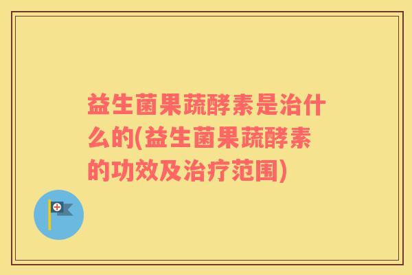 益生菌果蔬酵素是治什么的(益生菌果蔬酵素的功效及治疗范围)