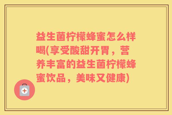 益生菌柠檬蜂蜜怎么样喝(享受酸甜开胃，营养丰富的益生菌柠檬蜂蜜饮品，美味又健康)