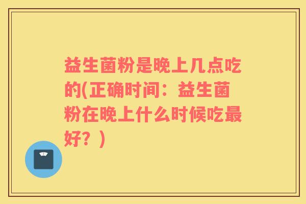 益生菌粉是晚上几点吃的(正确时间:益生菌粉在晚上什么时候吃好?) 益生菌粉是晚上几点吃的(正确时间:益生菌粉在晚上什么时候吃好?)