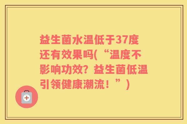 益生菌水温低于37度还有效果吗(“温度不影响功效？益生菌低温引领健康潮流！”)