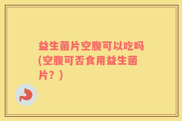 益生菌片空腹可以吃吗(空腹可否食用益生菌片？)