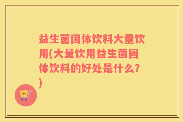 益生菌固体饮料大量饮用(大量饮用益生菌固体饮料的好处是什么？)