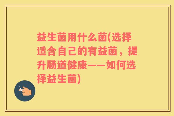 益生菌用什么菌(选择适合自己的有益菌，提升肠道健康——如何选择益生菌)
