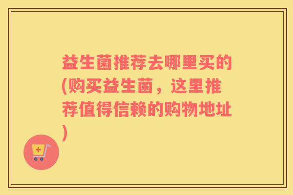 益生菌推荐去哪里买的(购买益生菌，这里推荐值得信赖的购物地址)