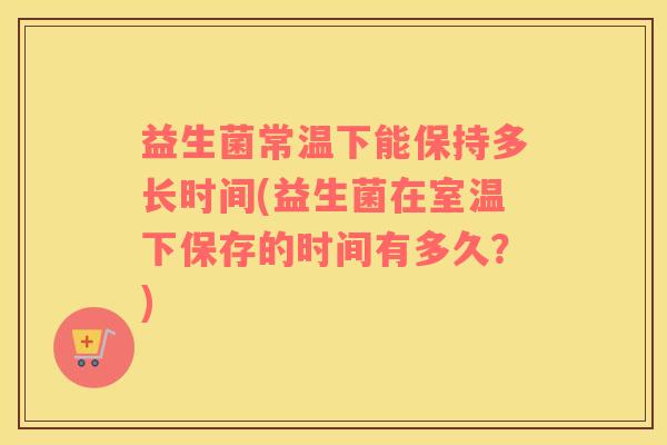 益生菌常温下能保持多长时间(益生菌在室温下保存的时间有多久？)