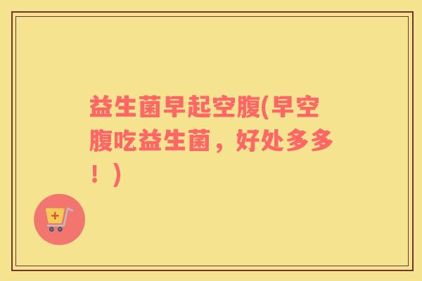 益生菌早起空腹(早空腹吃益生菌，好处多多！)