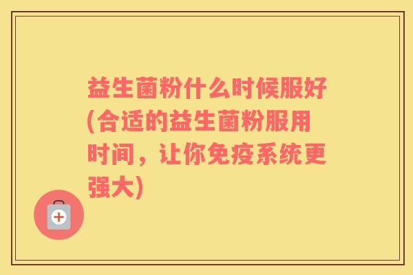 益生菌粉什么时候服好(合适的益生菌粉服用时间，让你免疫系统更强大)
