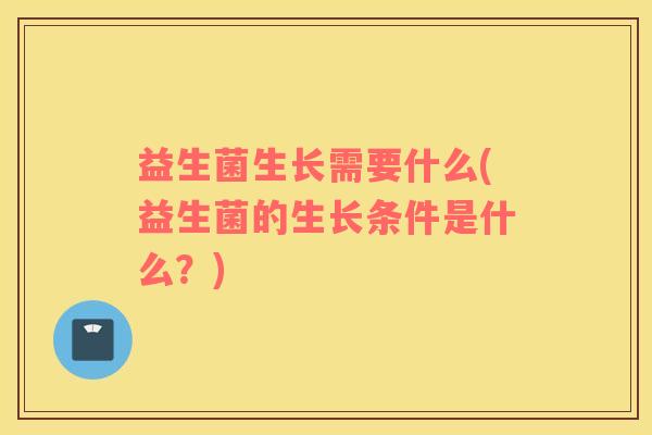 益生菌生长需要什么(益生菌的生长条件是什么？)