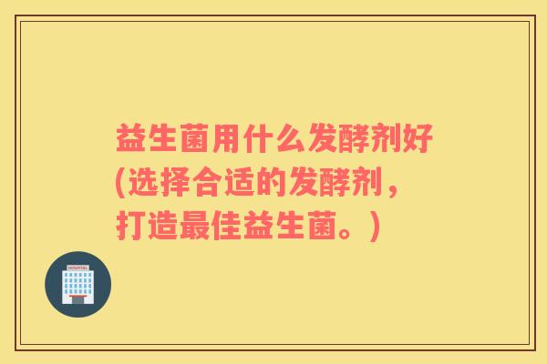 益生菌用什么发酵剂好(选择合适的发酵剂，打造最佳益生菌。)
