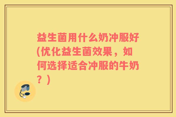 益生菌用什么奶冲服好(优化益生菌效果，如何选择适合冲服的牛奶？)