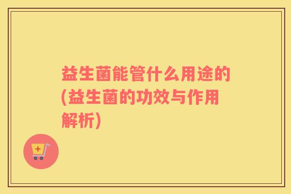 益生菌能管什么用途的(益生菌的功效与作用解析)
