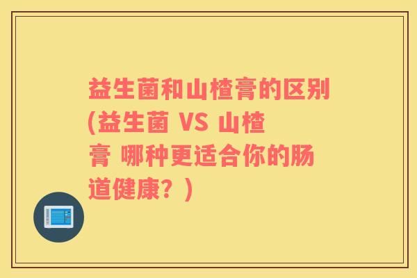 益生菌和山楂膏的区别(益生菌 VS 山楂膏 哪种更适合你的肠道健康？)