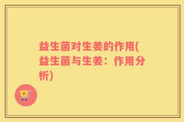 益生菌对生姜的作用(益生菌与生姜：作用分析)
