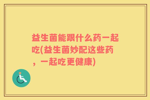 益生菌能跟什么药一起吃(益生菌妙配这些药，一起吃更健康)
