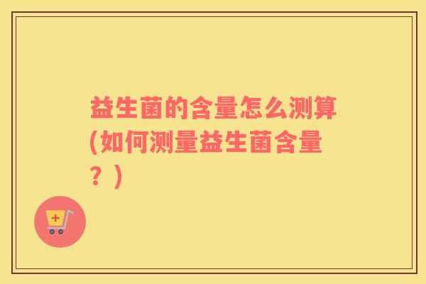 益生菌的含量怎么测算(如何测量益生菌含量?) 益生菌的含量怎么测算(如何测量益生菌含量?)