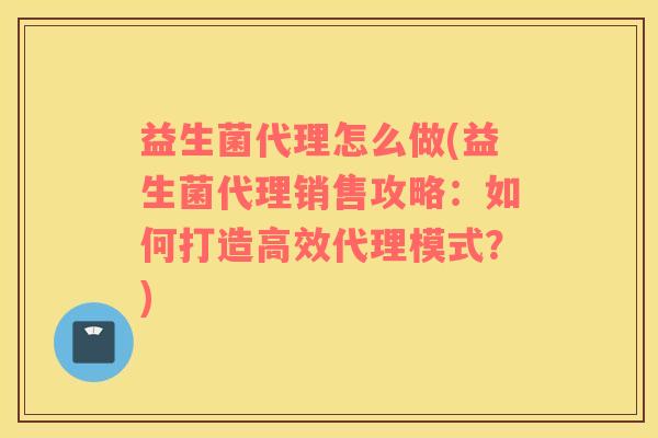 益生菌代理怎么做(益生菌代理销售攻略：如何打造高效代理模式？)