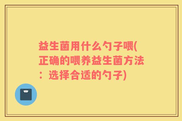 益生菌用什么勺子喂(正确的喂养益生菌方法：选择合适的勺子)