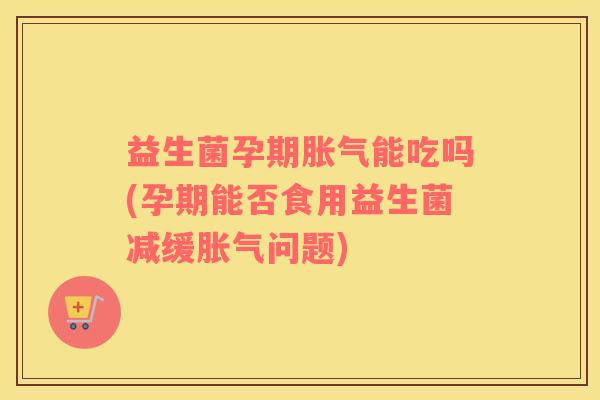 益生菌孕期胀气能吃吗(孕期能否食用益生菌减缓胀气问题)
