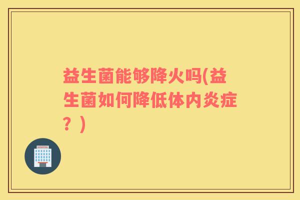 益生菌能够降火吗(益生菌如何降低体内炎症？)