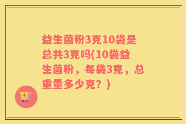 益生菌粉3克10袋是总共3克吗(10袋益生菌粉，每袋3克，总重量多少克？)