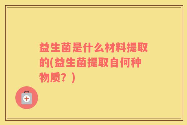 益生菌是什么材料提取的(益生菌提取自何种物质？)
