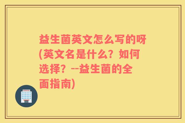 益生菌英文怎么写的呀(英文名是什么？如何选择？--益生菌的全面指南)