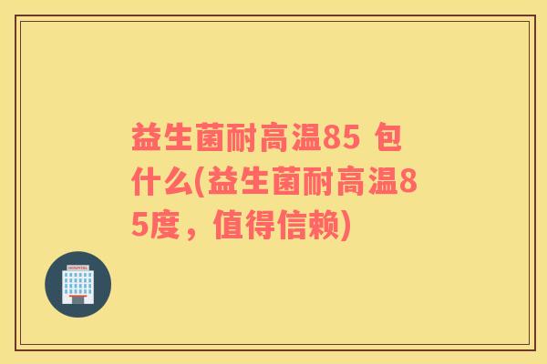 益生菌耐高温85 包什么(益生菌耐高温85度，值得信赖)