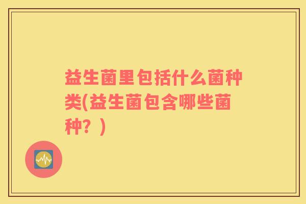 益生菌里包括什么菌种类(益生菌包含哪些菌种？)