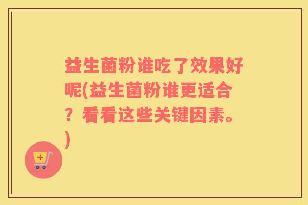 益生菌粉谁吃了效果好呢(益生菌粉谁更适合？看看这些关键因素。)