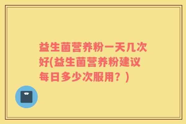 益生菌营养粉一天几次好(益生菌营养粉建议每日多少次服用？)