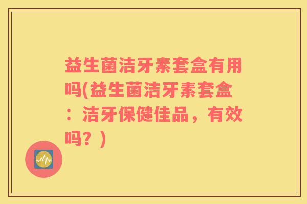 益生菌洁牙素套盒有用吗(益生菌洁牙素套盒：洁牙保健佳品，有效吗？)