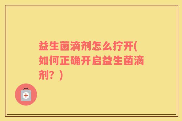 益生菌滴剂怎么拧开(如何正确开启益生菌滴剂？)