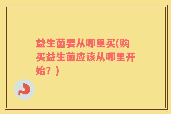 益生菌要从哪里买(购买益生菌应该从哪里开始？)