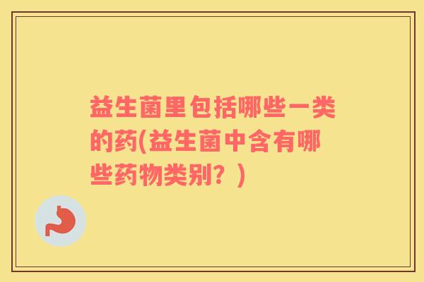 益生菌里包括哪些一类的药(益生菌中含有哪些药物类别？)