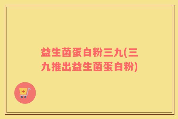 益生菌蛋白粉三九(三九推出益生菌蛋白粉)