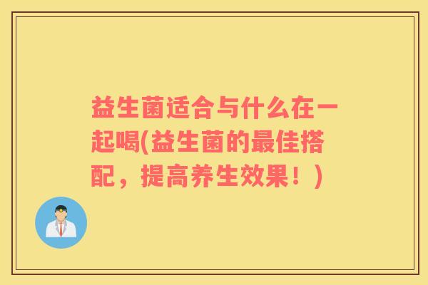 益生菌适合与什么在一起喝(益生菌的最佳搭配，提高养生效果！)
