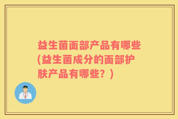 益生菌面部产品有哪些(益生菌成分的面部护肤产品有哪些？)