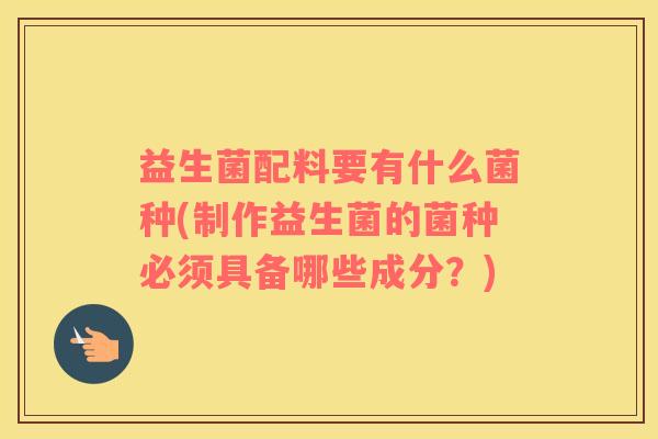 益生菌配料要有什么菌种(制作益生菌的菌种必须具备哪些成分？)