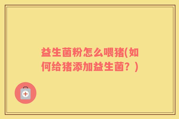 益生菌粉怎么喂猪(如何给猪添加益生菌?) 益生菌粉怎么喂猪(如何给猪添加益生菌?)