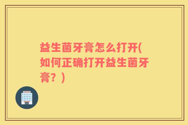 益生菌牙膏怎么打开(如何正确打开益生菌牙膏？)