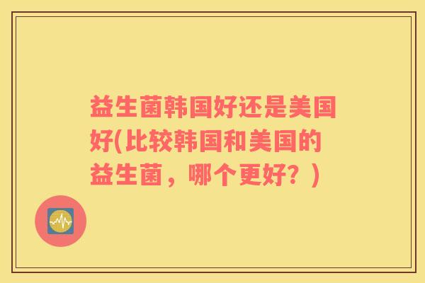 益生菌韩国好还是美国好(比较韩国和美国的益生菌，哪个更好？)