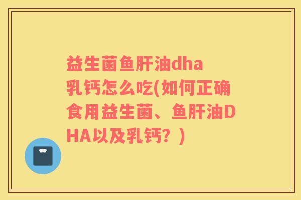 益生菌鱼肝油dha 乳钙怎么吃(如何正确食用益生菌、鱼肝油DHA以及乳钙？)