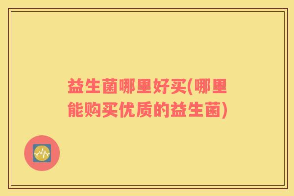 益生菌哪里好买(哪里能购买优质的益生菌)